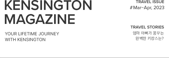 KENSINGTON MAGAZINE your lifetime journey with kensington / TRAVEL ISSUE #Mar~Apr, 2023 / TRAVEL STORIES 엄마 아빠가 꿈꾸는 완벽한 키캉스는?